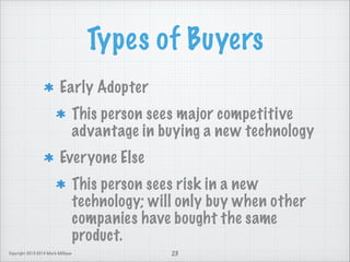 Types of Buyers
Early Adopter
This person sees major competitive
advantage in buying a new technology
Everyone Else
This person sees risk in a new
technology; will only buy when other
companies have bought the same
product.
Copyright 2013-2014 Mark Milligan

23

 