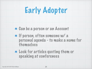 Early Adopter
Can be a person or an Account
If person, often someone w/ a
personal agenda - to make a name for
themselves
Look for articles quoting them or
speaking at conferences
Copyright 2013-2014 Mark Milligan

24

 