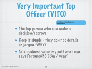 Very Important Top
Ofﬁcer (VITO)
http:/
/www.vitoselling.com/
Tony Perinello

The top person who can make a
decision/approve
Keep it simple - they don’t do details
or jargon -WHY?
Talk business value ‘my soft ware can
save FortuneABC $3m / year’
Copyright 2013-2014 Mark Milligan

26

 