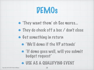 DEMOs
‘They want them’ oh See mores...
They do check off a box / don’t close
Get something in return
‘We’ll demo if the VP attends’
‘If demo goes well, will you submit
budget request’
USE AS A QUALIFYING EVENT
Copyright 2013-2014 Mark Milligan

28

 
