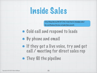 Inside Sales
http:/
/blogs.hbr.org/2013/11/the-trend-that-is-changing-sales/

!

Har vard Business Review on Inside Sales growth

Cold call and respond to leads
By phone and email
If they get a live voice, try and get
call / meeting for direct sales rep
They ﬁll the pipeline
Copyright 2013-2014 Mark Milligan

30

 