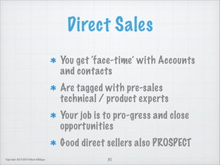 Direct Sales
You get ‘face-time’ with Accounts
and contacts
Are tagged with pre-sales
technical / product experts
Your job is to pro-gress and close
opportunities
Good direct sellers also PROSPECT
Copyright 2013-2014 Mark Milligan

31

 