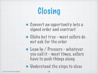 Closing
Convert an opportunity into a
signed order and contract
Cliche but true - most sellers do
not ask for the order
Lean In / Pressure - whatever
you call it - most times, sellers
have to push things along
Understand the steps to close
Copyright 2013-2014 Mark Milligan

38

 