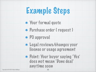 Example Steps
Your formal quote
Purchase order ( request )
PO approval
Legal reviews/changes your
license or usage agreement
Point: Your buyer saying ‘Yes’
does not mean ‘Done deal’
anytime soon
Copyright 2013-2014 Mark Milligan

39

 