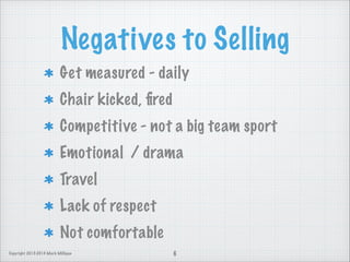 Negatives to Selling
Get measured - daily
Chair kicked, ﬁred
Competitive - not a big team sport
Emotional / drama
Travel
Lack of respect
Not comfortable
Copyright 2013-2014 Mark Milligan

6

 