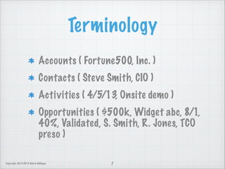 Terminology
Accounts ( Fortune500, Inc. )
Contacts ( Steve Smith, CIO )
Activities ( 4/5/13, Onsite demo )
Opportunities ( $500k, Widget abc, 8/1,
40%, Validated, S. Smith, R. Jones, TCO
preso )
Copyright 2013-2014 Mark Milligan

7

 