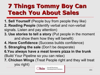 7 Things Tommy Boy Can
Teach You About Sales
1. Sell Yourself (People buy from people they like)
2. Reading People (Identify verbal and non-verbal
signals. Listen and pay attention)
3. Use stories to tell a story (Put people in the moment
and show them how they will benefit)
4. Have Confidence (Success builds confidence)
5. Strangling the sale (Don’t be desperate)
6.You always have a meat lovers pizza in the trunk
(Build Your Pipeline so you can relax)
7. Chicken Wings (Treat People right and they will treat
you right)
101

 
