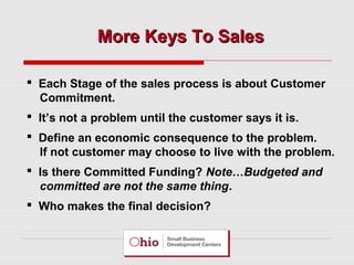 More Keys To Sales
 Each Stage of the sales process is about Customer
Commitment.
 It’s not a problem until the customer says it is.
 Define an economic consequence to the problem.
If not customer may choose to live with the problem.
 Is there Committed Funding? Note…Budgeted and
committed are not the same thing.
 Who makes the final decision?

 