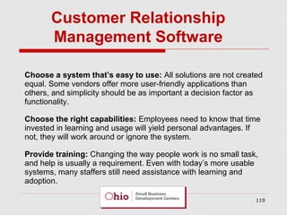 Customer Relationship
Management Software
Choose a system that’s easy to use: All solutions are not created
equal. Some vendors offer more user-friendly applications than
others, and simplicity should be as important a decision factor as
functionality.
Choose the right capabilities: Employees need to know that time
invested in learning and usage will yield personal advantages. If
not, they will work around or ignore the system.
Provide training: Changing the way people work is no small task,
and help is usually a requirement. Even with today’s more usable
systems, many staffers still need assistance with learning and
adoption.
119

 