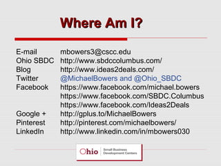 Where Am I?
E-mail
Ohio SBDC
Blog
Twitter
Facebook
Google +
Pinterest
LinkedIn

mbowers3@cscc.edu
http://www.sbdccolumbus.com/
http://www.ideas2deals.com/
@MichaelBowers and @Ohio_SBDC
https://www.facebook.com/michael.bowers
https://www.facebook.com/SBDC.Columbus
https://www.facebook.com/Ideas2Deals
http://gplus.to/MichaelBowers
http://pinterest.com/michaelbowers/
http://www.linkedin.com/in/mbowers030

 