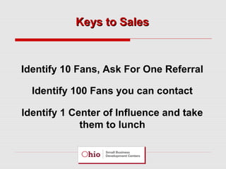 Keys to Sales

Identify 10 Fans, Ask For One Referral
Identify 100 Fans you can contact
Identify 1 Center of Influence and take
them to lunch

 
