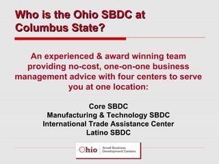 Who is the Ohio SBDC at
Columbus State?
An experienced & award winning team
providing no-cost, one-on-one business
management advice with four centers to serve
you at one location:
Core SBDC
Manufacturing & Technology SBDC
International Trade Assistance Center
Latino SBDC

 