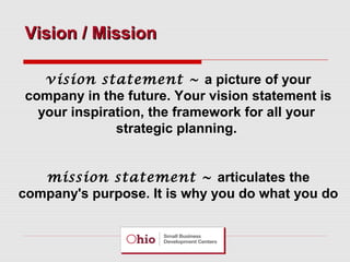 Vision / Mission
vision statement ~ a picture of your
company in the future. Your vision statement is
your inspiration, the framework for all your
strategic planning.
mission statement ~ articulates the
company's purpose. It is why you do what you do

 