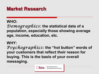 Market Research
WHO:
Demographics: the statistical data of a
population, especially those showing average
age, income, education, etc.
WHY:
Psychographics: the “hot button” words of
your customers that reflect their reason for
buying. This is the basis of your overall
messaging.

 