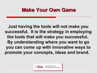Make Your Own Game
Just having the tools will not make you
successful. It is the strategy in employing
the tools that will make you successful.
By understanding where you want to go
you can come up with innovative ways to
promote your concepts, ideas and brand.

 