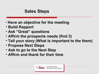 Sales Steps
• Have an objective for the meeting

• Build Rapport
• Ask “Great” questions
• Affirm the prospects needs (find 3)
• Tell your story (What is important to the them)
• Propose Next Steps
• Ask to go to the Next Step
• Affirm and thank for their time

 