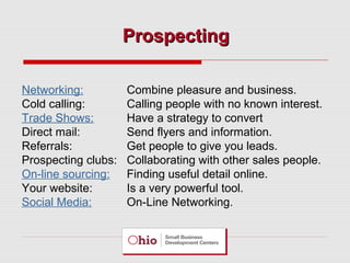 Prospecting
Networking:
Cold calling:
Trade Shows:
Direct mail:
Referrals:
Prospecting clubs:
On-line sourcing:
Your website:
Social Media:

Combine pleasure and business.
Calling people with no known interest.
Have a strategy to convert
Send flyers and information.
Get people to give you leads.
Collaborating with other sales people.
Finding useful detail online.
Is a very powerful tool.
On-Line Networking.

 