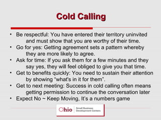 Cold Calling
• Be respectful: You have entered their territory uninvited
and must show that you are worthy of their time.
• Go for yes: Getting agreement sets a pattern whereby
they are more likely to agree.
• Ask for time: If you ask them for a few minutes and they
say yes, they will feel obliged to give you that time.
• Get to benefits quickly: You need to sustain their attention
by showing “what's in it for them”.
• Get to next meeting: Success in cold calling often means
getting permission to continue the conversation later
• Expect No ~ Keep Moving, It’s a numbers game

 