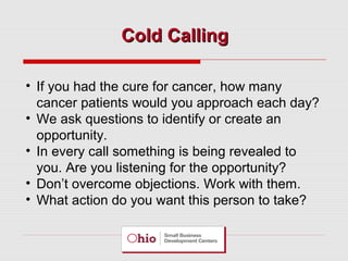 Cold Calling
• If you had the cure for cancer, how many
cancer patients would you approach each day?
• We ask questions to identify or create an
opportunity.
• In every call something is being revealed to
you. Are you listening for the opportunity?
• Don’t overcome objections. Work with them.
• What action do you want this person to take?

 