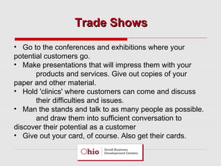 Trade Shows
• Go to the conferences and exhibitions where your
potential customers go.
• Make presentations that will impress them with your
products and services. Give out copies of your
paper and other material.
• Hold 'clinics' where customers can come and discuss
their difficulties and issues.
• Man the stands and talk to as many people as possible.
and draw them into sufficient conversation to
discover their potential as a customer
• Give out your card, of course. Also get their cards.

 