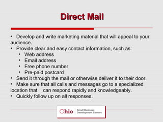 Direct Mail
• Develop and write marketing material that will appeal to your
audience.
• Provide clear and easy contact information, such as:
• Web address
• Email address
• Free phone number
• Pre-paid postcard
• Send it through the mail or otherwise deliver it to their door.
• Make sure that all calls and messages go to a specialized
location that can respond rapidly and knowledgeably.
• Quickly follow up on all responses.

 