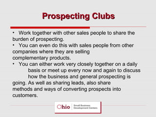 Prospecting Clubs
• Work together with other sales people to share the
burden of prospecting.
• You can even do this with sales people from other
companies where they are selling
complementary products.
• You can either work very closely together on a daily
basis or meet up every now and again to discuss
how the business and general prospecting is
going. As well as sharing leads, also share
methods and ways of converting prospects into
customers.

 
