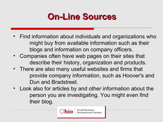 On-Line Sources
• Find information about individuals and organizations who
might buy from available information such as their
blogs and information on company officers.
• Companies often have web pages on their sites that
describe their history, organization and products.
• There are also many useful websites and firms that
provide company information, such as Hoover's and
Dun and Bradstreet.
• Look also for articles by and other information about the
person you are investigating. You might even find
their blog.

 