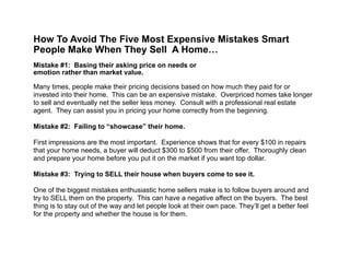  
How To Avoid The Five Most Expensive Mistakes Smart
People Make When They Sell A Home…
!
Mistake #1: Basing their asking price on needs or  
emotion rather than market value.
!
Many times, people make their pricing decisions based on how much they paid for or
invested into their home. This can be an expensive mistake. Overpriced homes take longer
to sell and eventually net the seller less money. Consult with a professional real estate
agent. They can assist you in pricing your home correctly from the beginning.
!
Mistake #2: Failing to “showcase” their home.
!
First impressions are the most important. Experience shows that for every $100 in repairs
that your home needs, a buyer will deduct $300 to $500 from their offer. Thoroughly clean
and prepare your home before you put it on the market if you want top dollar.
!
Mistake #3: Trying to SELL their house when buyers come to see it.
!
One of the biggest mistakes enthusiastic home sellers make is to follow buyers around and
try to SELL them on the property. This can have a negative affect on the buyers. The best
thing is to stay out of the way and let people look at their own pace. They’ll get a better feel
for the property and whether the house is for them.
 