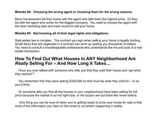  
Mistake #4: Choosing the wrong agent or choosing them for the wrong reasons.
!
Many homeowners list their home with the agent who tells them the highest price. Or they
list with the agent who works for the biggest company. You need to choose the agent with
the best marketing plan and track record to sell your home.
!
Mistake #5: Not knowing all of their legal rights and obligations.
!
Real estate law is complex. The contract you sign when selling your home is legally binding.
Small items that are neglected in a contract can wind up costing you thousands of dollars.
You need to consult a knowledgeable professional who understands the ins and outs of a real
estate transaction.
!
How To Find Out What Houses In ANY Neighborhood Are
Really Selling For – And How Long It Takes… 
!
Have you ever talked with someone who tells you that they sold their house and “got what
they wanted”?
!
You remember that they were asking $329,000 so that must be what they sold for – or so
you’d think.
!
Or someone tells you that all the houses in your neighborhood have been selling for full
price because the market is so hot right now, or the buyers are out there like never before.
!
One thing you can be sure of when you’re getting ready to price your house for sale is that
most of the information you hear on the street is not what’s happening in reality.
 