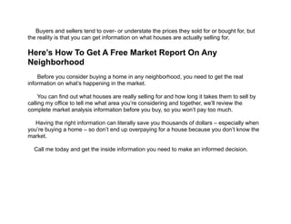  
Buyers and sellers tend to over- or understate the prices they sold for or bought for, but
the reality is that you can get information on what houses are actually selling for.
!
Here’s How To Get A Free Market Report On Any
Neighborhood 
!
Before you consider buying a home in any neighborhood, you need to get the real
information on what’s happening in the market.
!
You can find out what houses are really selling for and how long it takes them to sell by
calling my office to tell me what area you’re considering and together, we’ll review the
complete market analysis information before you buy, so you won’t pay too much.
!
Having the right information can literally save you thousands of dollars – especially when
you’re buying a home – so don’t end up overpaying for a house because you don’t know the
market.
!
Call me today and get the inside information you need to make an informed decision.
 