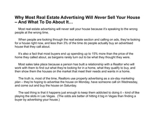 
Why Most Real Estate Advertising Will Never Sell Your House
– And What To Do About It…
!
Most real estate advertising will never sell your house because it’s speaking to the wrong
people at the wrong time.
!
When people are looking through the real estate section and calling on ads, they’re looking
for a house right now, and less than 3% of the time do people actually buy an advertised
house that they call about.
!
It’s also a fact that most buyers end up spending up to 15% more than the price of the
home they called about, as bargains rarely turn out to be what they thought they were.
!
Most sales take place because a person has built a relationship with a Realtor who will
work with them to find out what they’re looking for in a home, what they qualify to buy, and
then show them the houses on the market that meet their needs and wants in a home.
!
The truth is, most of the time, Realtors use property advertising as a six-day marketing
plan – they’re hoping to advertise the house on Monday, have someone call on Wednesday,
and come out and buy the house on Saturday.
!
The sad thing is that it happens just enough to keep them addicted to doing it – kind of like
playing the slots in Las Vegas. (The odds are better of hitting it big in Vegas than finding a
buyer by advertising your house.)
 