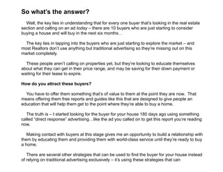  
So what’s the answer?
!
Well, the key lies in understanding that for every one buyer that’s looking in the real estate
section and calling on an ad today – there are 10 buyers who are just starting to consider
buying a house and will buy in the next six months…
!
The key lies in tapping into the buyers who are just starting to explore the market – and
most Realtors don’t use anything but traditional advertising so they’re missing out on this
market completely.
!
These people aren’t calling on properties yet, but they’re looking to educate themselves
about what they can get in their price range, and may be saving for their down payment or
waiting for their lease to expire.
!
How do you attract these buyers?
!
You have to offer them something that’s of value to them at the point they are now. That
means offering them free reports and guides like this that are designed to give people an
education that will help them get to the point where they’re able to buy a home.
!
The truth is – I started looking for the buyer for your house 180 days ago using something
called “direct response” advertising…like the ad you called on to get this report you’re reading
now.
!
Making contact with buyers at this stage gives me an opportunity to build a relationship with
them by educating them and providing them with world-class service until they’re ready to buy
a home.
!
There are several other strategies that can be used to find the buyer for your house instead
of relying on traditional advertising exclusively – it’s using these strategies that can
 