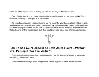  
stack the odds in your favor of selling your house quickly and for top dollar!
!
One of the things I do to create this situation is profiling your house in my MarketWatch
database before you even put it on the market.
!
As I mentioned earlier, I started looking for the buyer for your house about 180 days ago,
and I keep in touch with these buyers through an exclusive bi-weekly report that I send them
to keep them up to date on all the new houses that come on the market – and new houses
that will come on the market soon that they would have no other way of finding out about.
!!!
!
!
!
!
!
How To Sell Your House In As Little As 24 Hours – Without
Ever Putting It “On The Market”!
!
There is a principle in psychology called scarcity – it’s the desire that’s in all of us to want
something that we can’t have. 
!
There are some strategic ways this principle can be applied to a real estate situation.
 