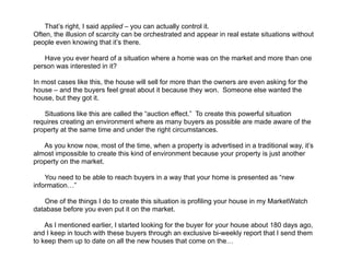  
That’s right, I said applied – you can actually control it.
Often, the illusion of scarcity can be orchestrated and appear in real estate situations without
people even knowing that it’s there.
!
Have you ever heard of a situation where a home was on the market and more than one
person was interested in it?
!
In most cases like this, the house will sell for more than the owners are even asking for the
house – and the buyers feel great about it because they won. Someone else wanted the
house, but they got it.
!
Situations like this are called the “auction effect.” To create this powerful situation
requires creating an environment where as many buyers as possible are made aware of the
property at the same time and under the right circumstances.
!
As you know now, most of the time, when a property is advertised in a traditional way, it’s
almost impossible to create this kind of environment because your property is just another
property on the market.
!
You need to be able to reach buyers in a way that your home is presented as “new
information…”
!
One of the things I do to create this situation is profiling your house in my MarketWatch
database before you even put it on the market.
!
As I mentioned earlier, I started looking for the buyer for your house about 180 days ago,
and I keep in touch with these buyers through an exclusive bi-weekly report that I send them
to keep them up to date on all the new houses that come on the…
 