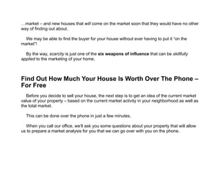 !
!
!
…market – and new houses that will come on the market soon that they would have no other
way of finding out about.
!
We may be able to find the buyer for your house without ever having to put it “on the
market”!
!
By the way, scarcity is just one of the six weapons of influence that can be skillfully
applied to the marketing of your home.
!
!
!
Find Out How Much Your House Is Worth Over The Phone –  
For Free
!
Before you decide to sell your house, the next step is to get an idea of the current market
value of your property – based on the current market activity in your neighborhood as well as
the total market.
!
This can be done over the phone in just a few minutes.
!
When you call our office, we’ll ask you some questions about your property that will allow
us to prepare a market analysis for you that we can go over with you on the phone.
 