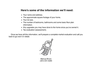 !
!
!
!
!
!
!
Here’s some of the information we’ll need:
!
▪ Your name and address.
▪ The approximate square footage of your home.
▪ Your lot size.
▪ The number of bedrooms, bathrooms and some basic floor plan
information.
▪ Any upgrades you may have done to the home since you’ve owned it.
▪ Tax evaluation (assessment).
!
Once we have all this information, we’ll prepare a complete market evaluation and call you
back to go over it in detail.
!
Marcus Bruno
(301) 531-4290
 