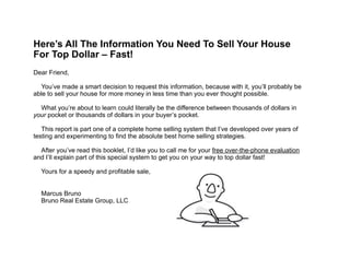 !
!
!
!
!
!
!
!
!
!
!
!
!
!
!
!
!
!
!
!
!
!
!
!
!
!
!
!
!
!
!
!
!
!
!
Here’s All The Information You Need To Sell Your House
For Top Dollar – Fast! 
!
Dear Friend,
!
You’ve made a smart decision to request this information, because with it, you’ll probably be
able to sell your house for more money in less time than you ever thought possible.
!
What you’re about to learn could literally be the difference between thousands of dollars in
your pocket or thousands of dollars in your buyer’s pocket.
!
This report is part one of a complete home selling system that I’ve developed over years of
testing and experimenting to find the absolute best home selling strategies. 
!
After you’ve read this booklet, I’d like you to call me for your free over-the-phone evaluation
and I’ll explain part of this special system to get you on your way to top dollar fast! 
!
Yours for a speedy and profitable sale,
 
!
Marcus Bruno 
Bruno Real Estate Group, LLC
 