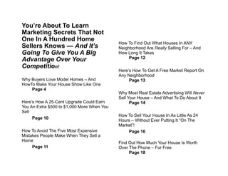 !
!You’re About To Learn
Marketing Secrets That Not
One In A Hundred Home
Sellers Knows — And It’s
Going To Give You A Big
Advantage Over Your
Competition!
!
Why Buyers Love Model Homes – And
HowTo Make Your House Show Like One
Page 4
!
Here’s How A 25-Cent Upgrade Could Earn
You An Extra $500 to $1,000 More When You
Sell
Page 10
!
How To Avoid The Five Most Expensive
Mistakes People Make When They Sell a
Home
Page 11
!
!
!
!
!
How To Find Out What Houses In ANY
Neighborhood Are Really Selling For – And
How Long It Takes
Page 12
!
Here’s How To Get A Free Market Report On
Any Neighborhood
Page 13
!
Why Most Real Estate Advertising Will Never
Sell Your House – And What To Do About It
Page 14
!
How To Sell Your House In As Little As 24
Hours – Without Ever Putting It “On The
Market”!
Page 16
!
Find Out How Much Your House Is Worth
Over The Phone – For Free
Page 18
 