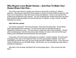  
Why Buyers Love Model Homes – And How To Make Your
House Show Like One… 
!
One of the major factors in getting your house to sell quickly is simply put: Make it
attractive. Most buyers select their home based on emotion and then justify the decision with
facts, so it’s important to make the house inviting and pleasant. Yours is not only the only
property the prospective buyer will see. You are competing with model homes that may have
been professionally decorated and homes that have no children, no pets, and Mr. and Mrs.
Perfection as owners.
!
Start with the outside.
!
Are shrubs overgrown? Oil in the driveway? How does the grass look? Do the flower
beds need weeding and mulching? Try very hard to see your grounds through an
independent observer’s eyes. Trim the shrubs or plant new ones if they’re lacking. Houses
with no landscaping in the front lose thousands of dollars of value in the mind of the buyer.
Adding a few well-placed blooming flowers also add appeal.
!
If the grass in the front yard is particularly non-existent, consider sodding. Do some price
shopping on this; sod is not cheap but there are some good prices available. Let’s say it
costs $600 to sod the front yard, but your house payment is $800 per month. If you save one
month of selling time, you are $200 ahead. (By the way, you can probably get away without
sodding the backyard.)
!
Kitty litter in the driveway will absorb the oil and grease stains. (Then remove the kitty
litter.)
 
