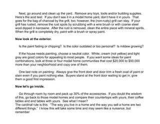  
Next, go around and clean up the yard. Remove any toys, tools and/or building supplies.
Here’s the acid test: If you don’t see it in a model home yard, don’t have it in yours. That
goes for the bag of charcoal by the grill, too; however, the (non-rusty) grill can stay. If your
grill has rusted, remove the rust spots by scrubbing with a wire brush or with coarse steel
wool dipped in kerosene. After the rust is removed, clean the entire piece with mineral spirits.
When the grill is completely dry, paint with a brush or spray paint.
!
Now look at the exterior.
!
Is the paint fading or chipping? Is the color outdated or too personal? Is mildew growing?
!
If the house needs painting, choose a neutral color. White, cream (not yellow) and light
gray are good colors for appealing to most people. If you want some ideas for paint
combinations, look at three or four model home communities that cost $20,000 to $50,000
more than your neighborhood and copy one of them.
!
One last note on painting: Always give the front door and door trim a fresh coat of paint or
stain even if you paint nothing else. Buyers stand at the front door waiting to get in; give
them a good first impression.
!
Now let’s go inside.
!
Go through room by room and pack up 30% of the accessories. If you doubt the wisdom
of this, go back to those model homes and compare their countertops with yours, their coffee
tables and end tables with yours. See what I mean?
The cardinal rule is this: “The way you live in a home and the way you sell a home are two
different things.” I know this will take some time and may seem like a nuisance, but
remember
 