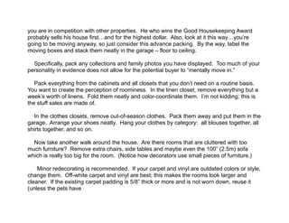  
you are in competition with other properties. He who wins the Good Housekeeping Award
probably sells his house first…and for the highest dollar. Also, look at it this way…you’re
going to be moving anyway, so just consider this advance packing. By the way, label the
moving boxes and stack them neatly in the garage – floor to ceiling.
!
Specifically, pack any collections and family photos you have displayed. Too much of your
personality in evidence does not allow for the potential buyer to “mentally move in.”
!
Pack everything from the cabinets and all closets that you don’t need on a routine basis.
You want to create the perception of roominess. In the linen closet, remove everything but a
week’s worth of linens. Fold them neatly and color-coordinate them. I’m not kidding; this is
the stuff sales are made of.
!
In the clothes closets, remove out-of-season clothes. Pack them away and put them in the
garage. Arrange your shoes neatly. Hang your clothes by category: all blouses together, all
shirts together, and so on.
!
Now take another walk around the house. Are there rooms that are cluttered with too
much furniture? Remove extra chairs, side tables and maybe even the 100” (2.5m) sofa
which is really too big for the room. (Notice how decorators use small pieces of furniture.)
!
Minor redecorating is recommended. If your carpet and vinyl are outdated colors or style,
change them. Off-white carpet and vinyl are best; this makes the rooms look larger and
cleaner. If the existing carpet padding is 5/8” thick or more and is not worn down, reuse it
(unless the pets have
 