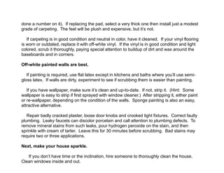 !done a number on it). If replacing the pad, select a very thick one then install just a modest
grade of carpeting. The feel will be plush and expensive, but it’s not.
!
If carpeting is in good condition and neutral in color, have it cleaned. If your vinyl flooring
is worn or outdated, replace it with off-white vinyl. If the vinyl is in good condition and light
colored, scrub it thoroughly, paying special attention to buildup of dirt and wax around the
baseboards and in corners.
!
Off-white painted walls are best.
!
If painting is required, use flat latex except in kitchens and baths where you’ll use semi-
gloss latex. If walls are dirty, experiment to see if scrubbing them is easier than painting.
!
If you have wallpaper, make sure it’s clean and up-to-date. If not, strip it. (Hint: Some
wallpaper is easy to strip if first sprayed with window cleaner.) After stripping it, either paint
or re-wallpaper, depending on the condition of the walls. Sponge painting is also an easy,
attractive alternative.
!
Repair badly cracked plaster, loose door knobs and crooked light fixtures. Correct faulty
plumbing. Leaky faucets can discolor porcelain and call attention to plumbing defects. To
remove mineral stains from such leaks, pour hydrogen peroxide on the stain, and then
sprinkle with cream of tarter. Leave this for 30 minutes before scrubbing. Bad stains may
require two or three applications.
!
Next, make your house sparkle.
!
If you don’t have time or the inclination, hire someone to thoroughly clean the house.
Clean windows inside and out.
 