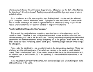  
where your pet sleeps; this will remove doggy smells. Of course, put the dish off the floor so
the dog doesn’t drink the vinegar! To absorb odors in the cat litter box, add a cup of baking
soda to the litter.
!
Food smells can work for you or against you. Baking bread, cookies and pies all smell
good. Spaghetti sauce is a delicious smell. Frying fish or liver and onions is objectionable.
And of course nowadays, the smell of cigarette smoke is offensive to many. If your house
has an unpleasant smell, use scented candles or fragrant fresh flowers.
!
Finally, tackle the thing called the “garage.”
!
This area is the catch-all where everything goes that has no other place to go, so it’s
usually a mess. Therefore, if your storage area isn’t neat, no one would surmise that you
must take really good care of the whole house. You’re going to say I’m going to extremes but
believe me, this works every time. Empty everything out of the garage. Hose down the floor,
and if there are stains remaining, paint it porch gray. Paint the garage walls off-white using a
flat latex paint.
!
Now – after the paint is dry – put everything back in the garage piece by piece. Throw out
what you won’t be taking with you. Pack what you can add to the stack of neatly labeled
boxes. Then organize what’s left. If you have a storage shed, organize it the same way and
if it needs a coat of paint or stain, do it. An open bag of charcoal will absorb moisture in the
storage shed.
!
If you have too much “stuff” for the shed, rent a small storage unit. Uncluttering can make
all the difference in the world.
 