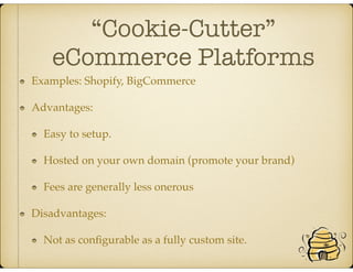 “Cookie-Cutter”
eCommerce Platforms
Examples: Shopify, BigCommerce
Advantages:
Easy to setup.
Hosted on your own domain (promote your brand)
Fees are generally less onerous
Disadvantages:
Not as conﬁgurable as a fully custom site.
 