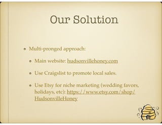Our Solution
Multi-pronged approach:
Main website: hudsonvillehoney.com
Use Craigslist to promote local sales.
Use Etsy for niche marketing (wedding favors,
holidays, etc): https://www.etsy.com/shop/
HudsonvilleHoney
 