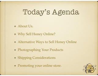 Today’s Agenda
About Us.
Why Sell Honey Online?
Alternative Ways to Sell Honey Online
Photographing Your Products
Shipping Considerations
Promoting your online store.
 