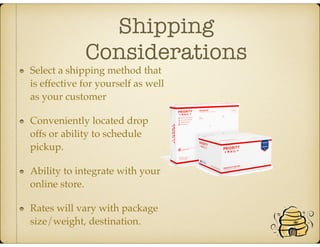 Shipping
Considerations
Select a shipping method that
is effective for yourself as well
as your customer
Conveniently located drop
offs or ability to schedule
pickup.
Ability to integrate with your
online store.
Rates will vary with package
size/weight, destination.
 