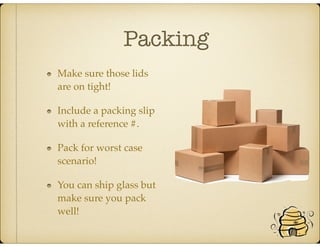 Packing
Make sure those lids
are on tight!
Include a packing slip
with a reference #.
Pack for worst case
scenario!
You can ship glass but
make sure you pack
well!
 