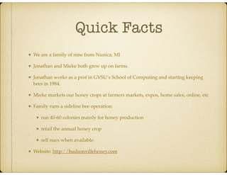Quick Facts
We are a family of nine from Nunica, MI
Jonathan and Mieke both grew up on farms.
Jonathan works as a prof in GVSU’s School of Computing and starting keeping
bees in 1984.
Mieke markets our honey crops at farmers markets, expos, home sales, online, etc
Family runs a sideline bee operation:
run 40-60 colonies mainly for honey production
retail the annual honey crop
sell nucs when available.
Website: http://hudsonvillehoney.com
 