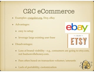 C2C eCommerce
Examples: craigslist.org, Etsy, eBay
Advantages:
easy to setup
leverage large existing user base
Disadvantages:
Loss of brand visibility - e.g., consumers are going to etsy.com,
not hudsonvillehoney.com.
Fees often based on transaction volumes/amounts
Lack of portability, customization
 
